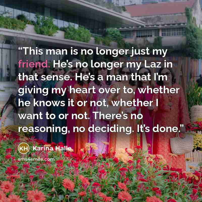 “This man is no longer just my friend. He’s no longer my Laz in that sense. He’s a man that I’m giving my heart over to, whether he knows it or not, whether I want to or not. There’s no reasoning, no deciding. It’s done.” quote by Karina Halle