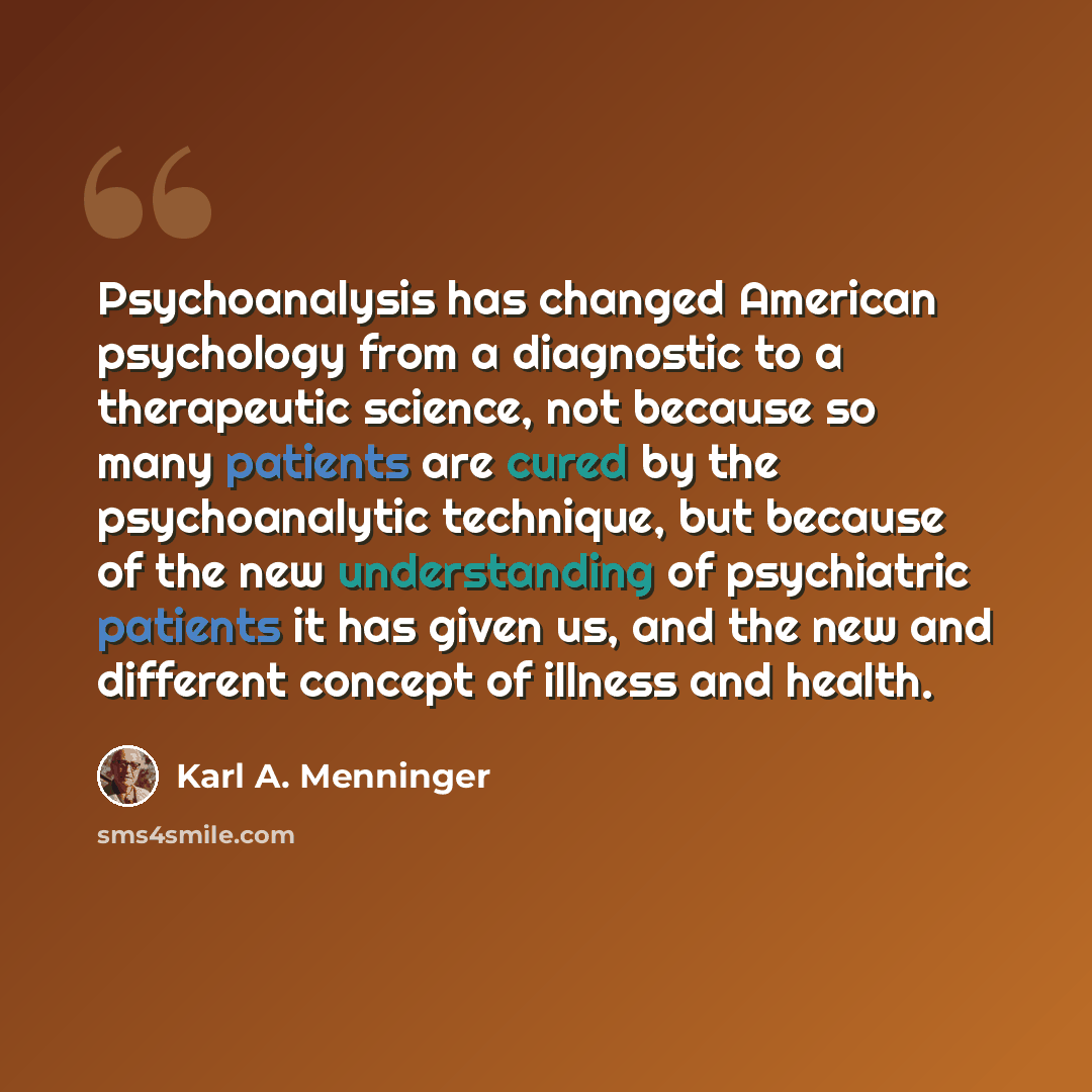 “Psychoanalysis has changed American psychology from a diagnostic to a therapeutic science, not because so many patients are cured by the psychoanalytic technique, but because of the new understanding of psychiatric patients it has given us, and the new and different concept of illness and health.” quote by Karl A. Menninger