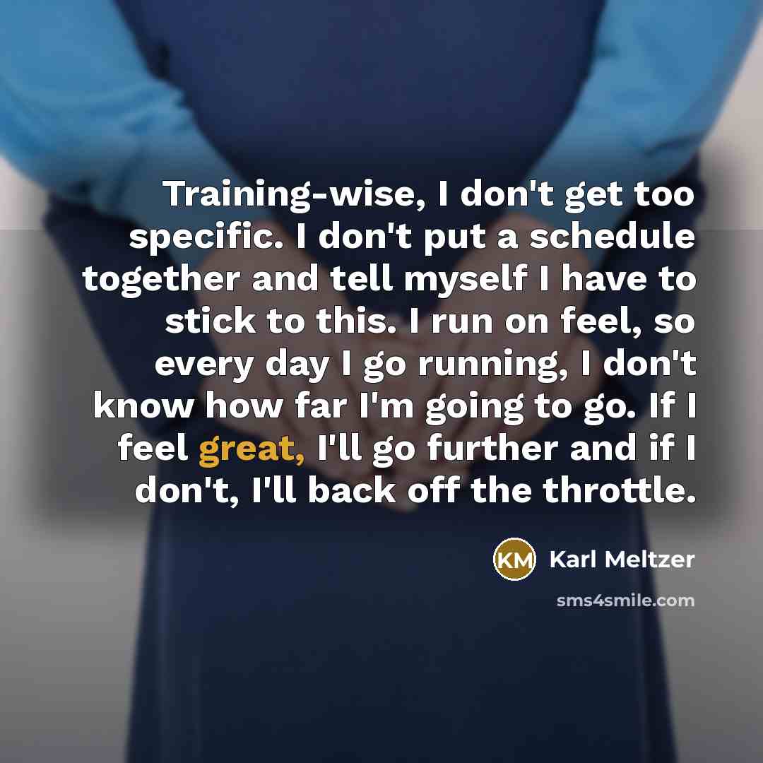 “Training-wise, I don't get too specific. I don't put a schedule together and tell myself I have to stick to this. I run on feel, so every day I go running, I don't know how far I'm going to go. If I feel great, I'll go further and if I don't, I'll back off the throttle.” quote by Karl Meltzer
