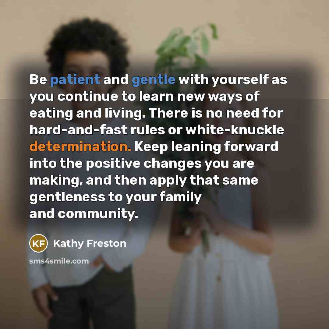 “Be patient and gentle with yourself as you continue to learn new ways of eating and living. There is no need for hard-and-fast rules or white-knuckle determination. Keep leaning forward into the positive changes you are making, and then apply that same gentleness to your family and community.” quote by Kathy Freston