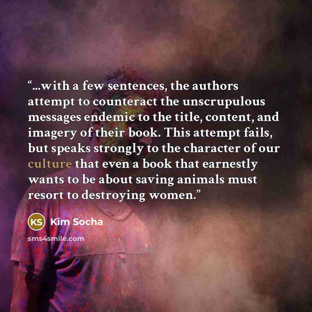 “...with a few sentences, the authors attempt to counteract the unscrupulous messages endemic to the title, content, and imagery of their book. This attempt fails, but speaks strongly to the character of our culture that even a book that earnestly wants to be about saving animals must resort to…” quote by Kim Socha