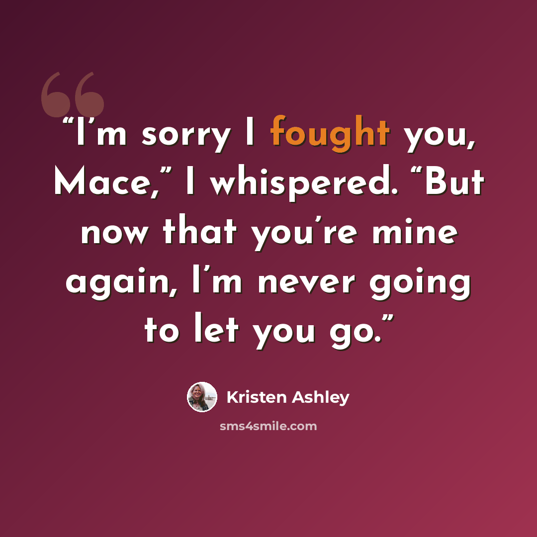 “I’m sorry I fought you, Mace,” I whispered. “But now that you’re mine again, I’m never going to let you go.” quote by Kristen Ashley