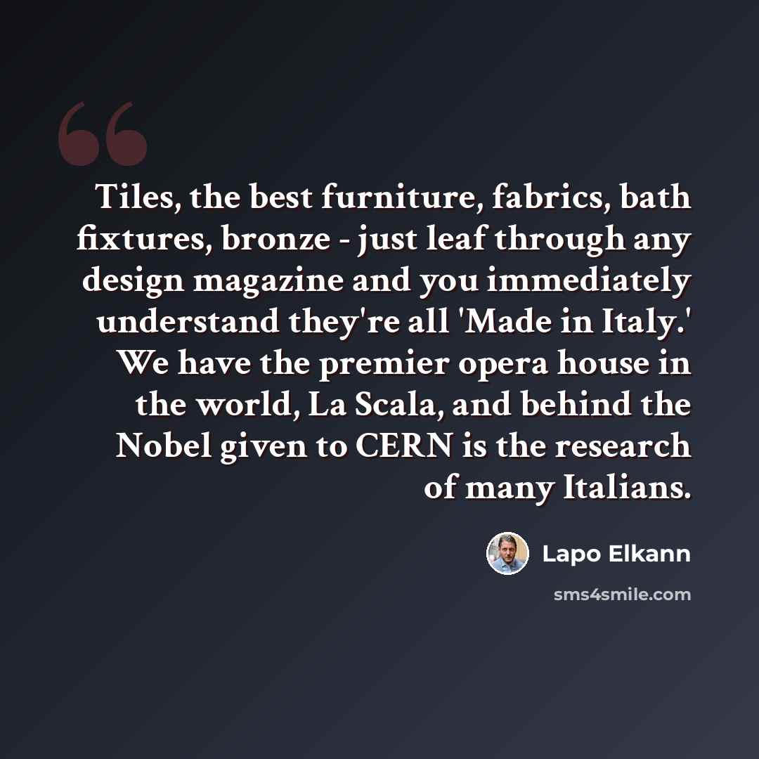“Tiles, the best furniture, fabrics, bath fixtures, bronze - just leaf through any design magazine and you immediately understand they're all 'Made in Italy.' We have the premier opera house in the world, La Scala, and behind the Nobel given to CERN is the research of many Italians.” quote by Lapo Elkann