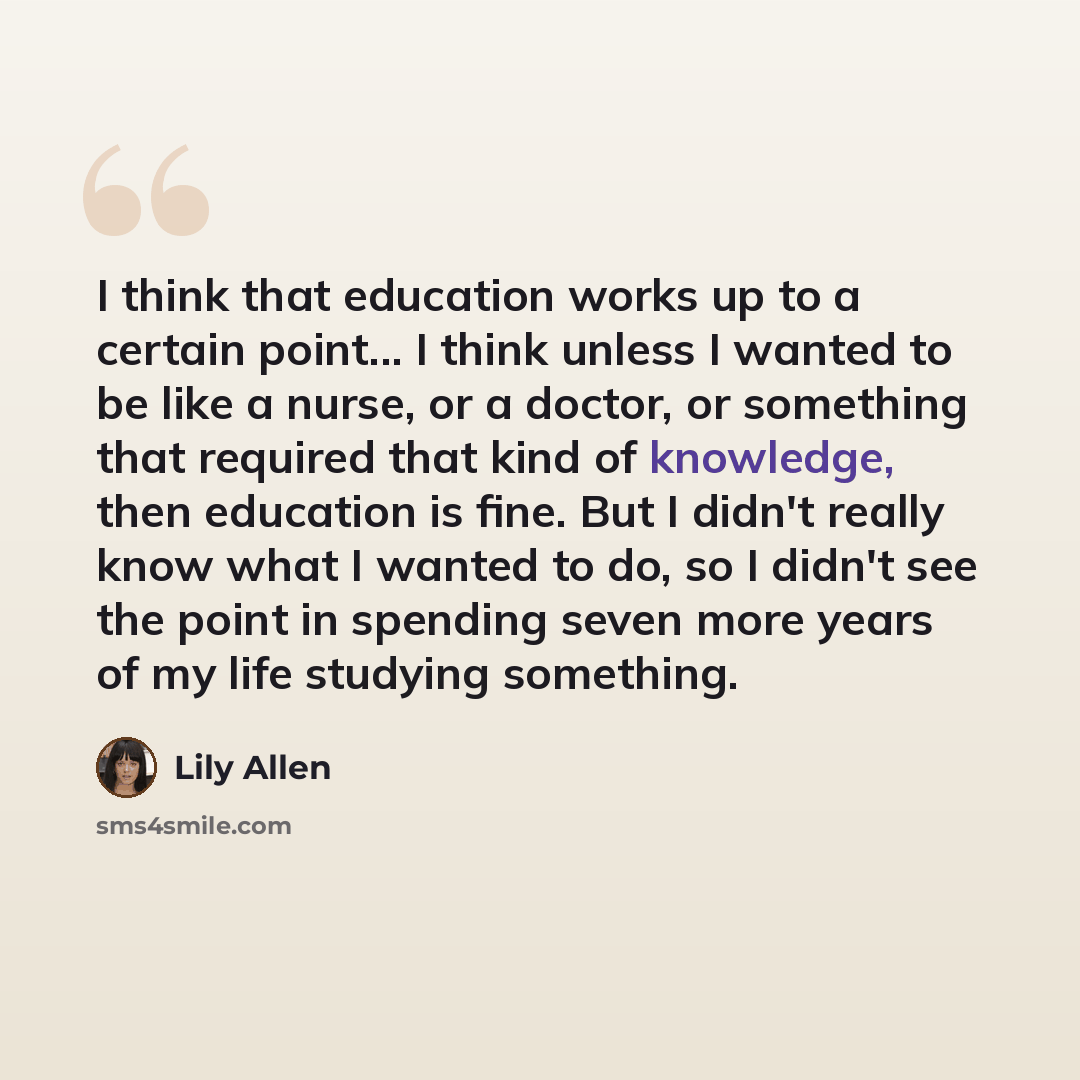 “I think that education works up to a certain point... I think unless I wanted to be like a nurse, or a doctor, or something that required that kind of knowledge, then education is fine. But I didn't really know what I wanted to do, so I didn't see the point in spending seven more years of my life…” quote by Lily Allen