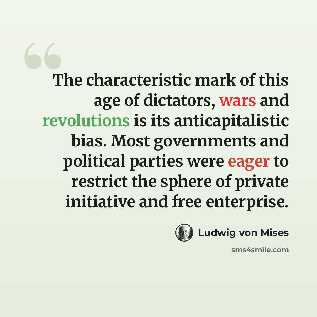 “The characteristic mark of this age of dictators, wars and revolutions is its anticapitalistic bias. Most governments and political parties were eager to restrict the sphere of private initiative and free enterprise.” quote by Ludwig von Mises