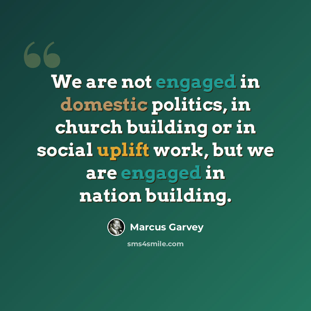 “We are not engaged in domestic politics, in church building or in social uplift work, but we are engaged in nation building.” quote by Marcus Garvey
