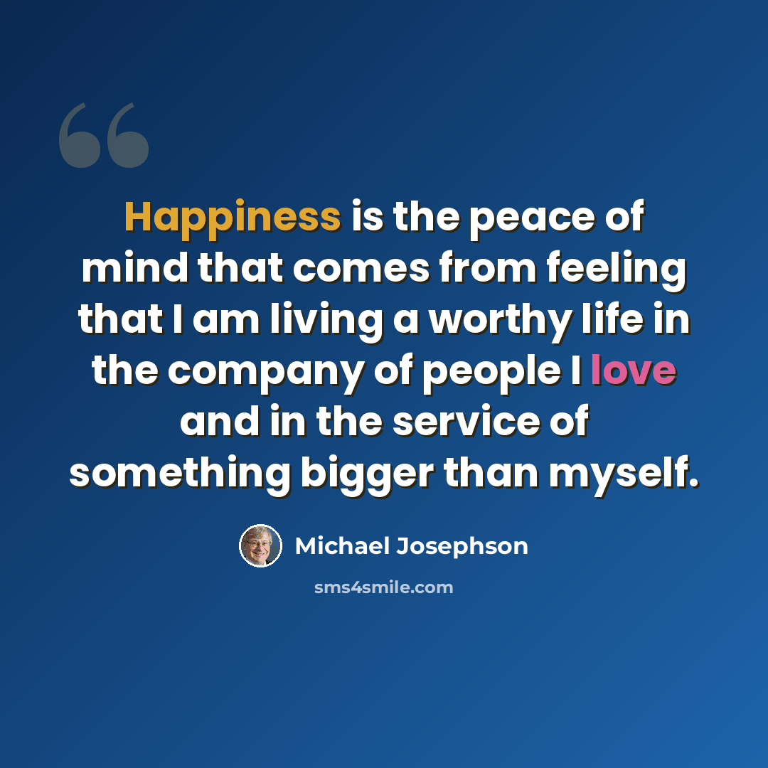 “Happiness is the peace of mind that comes from feeling that I am living a worthy life in the company of people I love and in the service of something bigger than myself.” quote by Michael Josephson