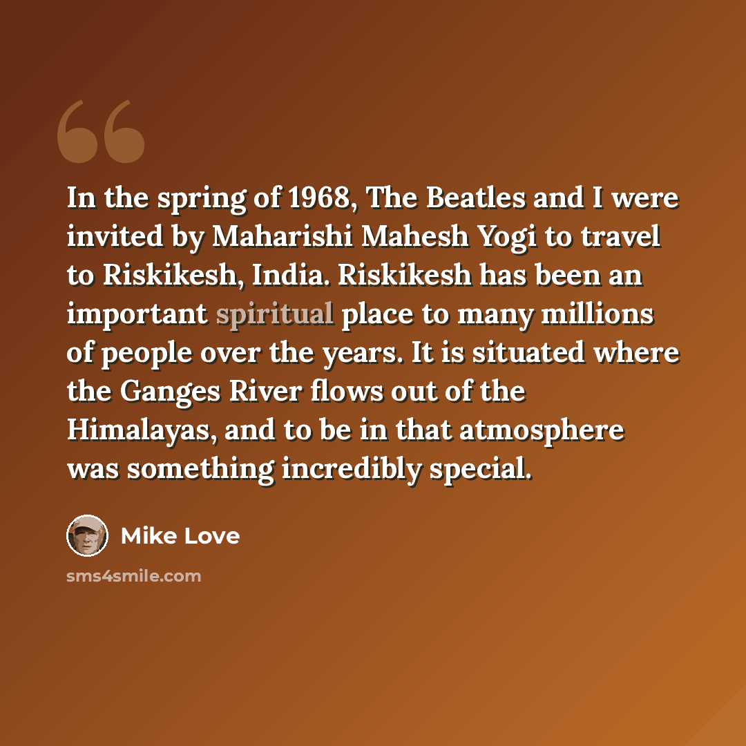“In the spring of 1968, The Beatles and I were invited by Maharishi Mahesh Yogi to travel to Riskikesh, India. Riskikesh has been an important spiritual place to many millions of people over the years. It is situated where the Ganges River flows out of the Himalayas, and to be in that atmosphere…” quote by Mike Love