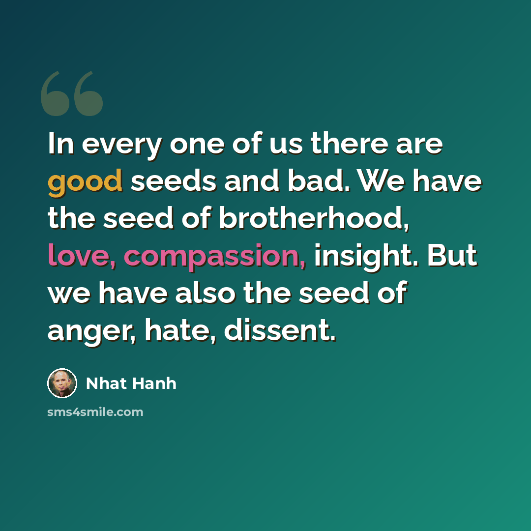 “In every one of us there are good seeds and bad. We have the seed of brotherhood, love, compassion, insight. But we have also the seed of anger, hate, dissent.” quote by Nhat Hanh