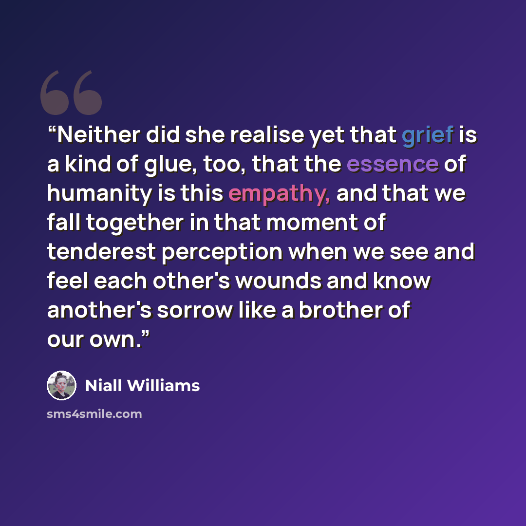 “Neither did she realise yet that grief is a kind of glue, too, that the essence of humanity is this empathy, and that we fall together in that moment of tenderest perception when we see and feel each other's wounds and know another's sorrow like a brother of our own.” quote by Niall Williams