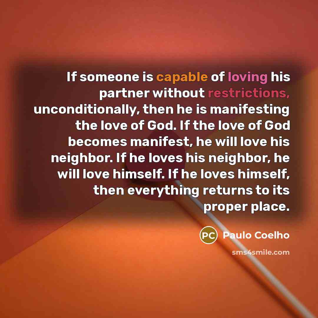 “If someone is capable of loving his partner without restrictions, unconditionally, then he is manifesting the love of God. If the love of God becomes manifest, he will love his neighbor. If he loves his neighbor, he will love himself. If he loves himself, then everything returns to its proper place.” quote by Paulo Coelho