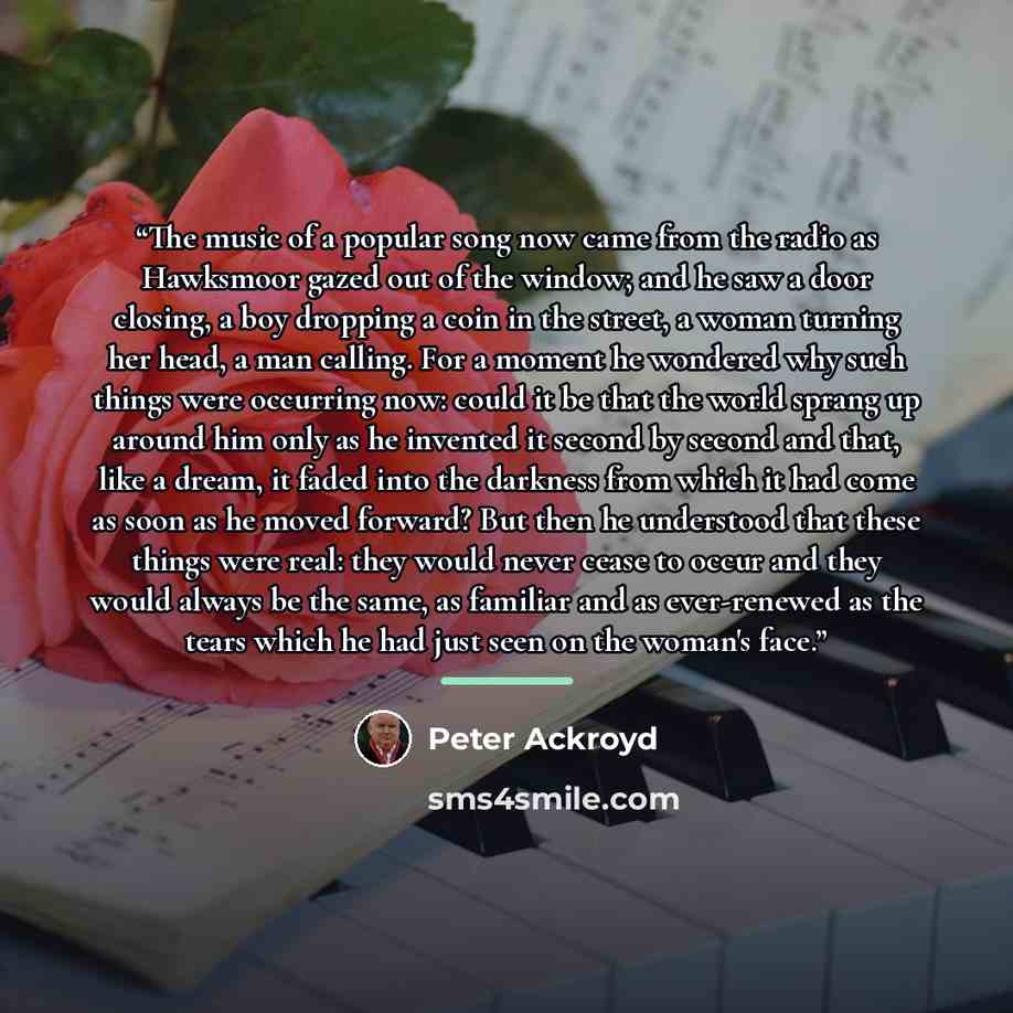 “The music of a popular song now came from the radio as Hawksmoor gazed out of the window; and he saw a door closing, a boy dropping a coin in the street, a woman turning her head, a man calling. For a moment he wondered why such things were occurring now: could it be that the world sprang up…” quote by Peter Ackroyd