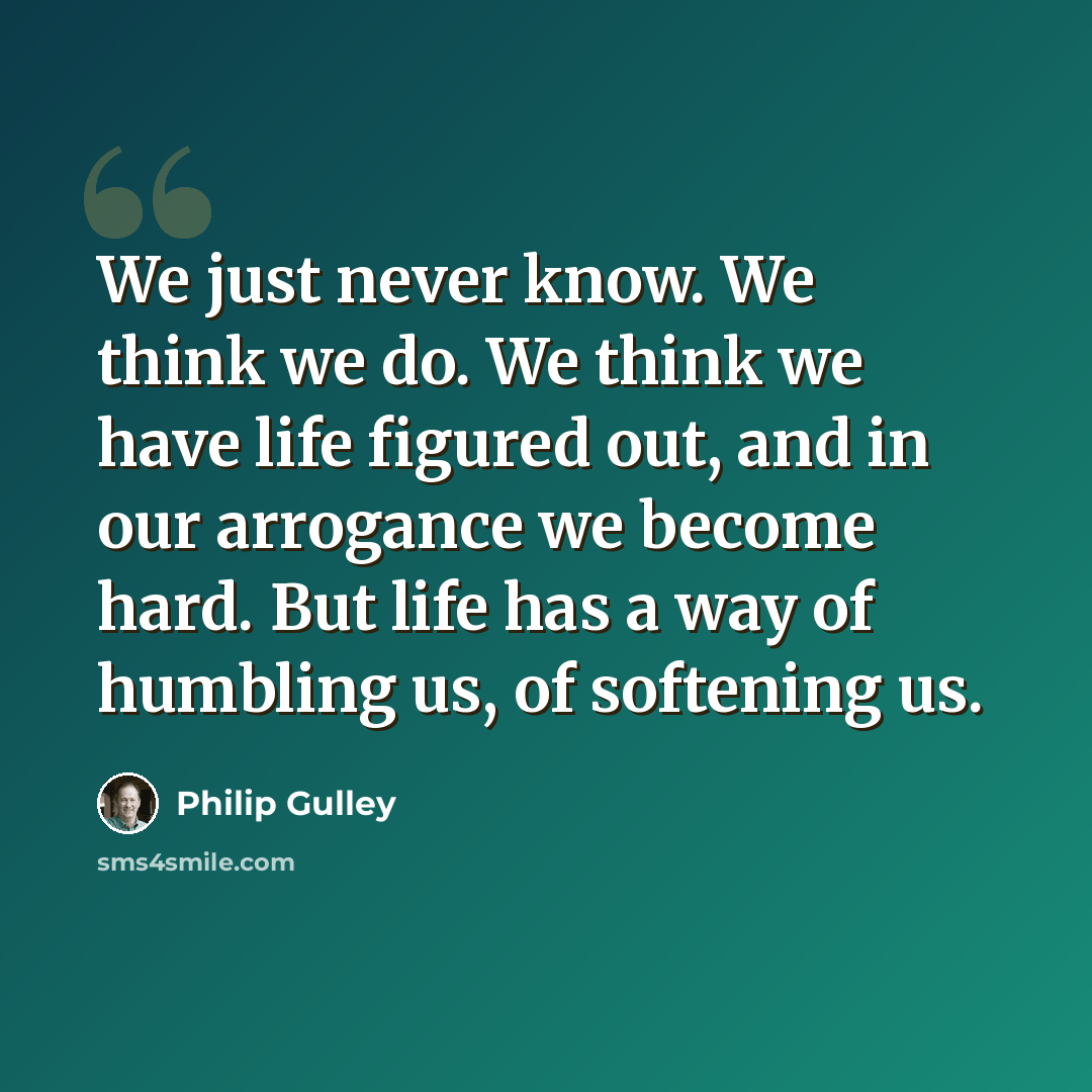 “We just never know. We think we do. We think we have life figured out, and in our arrogance we become hard. But life has a way of humbling us, of softening us.” quote by Philip Gulley