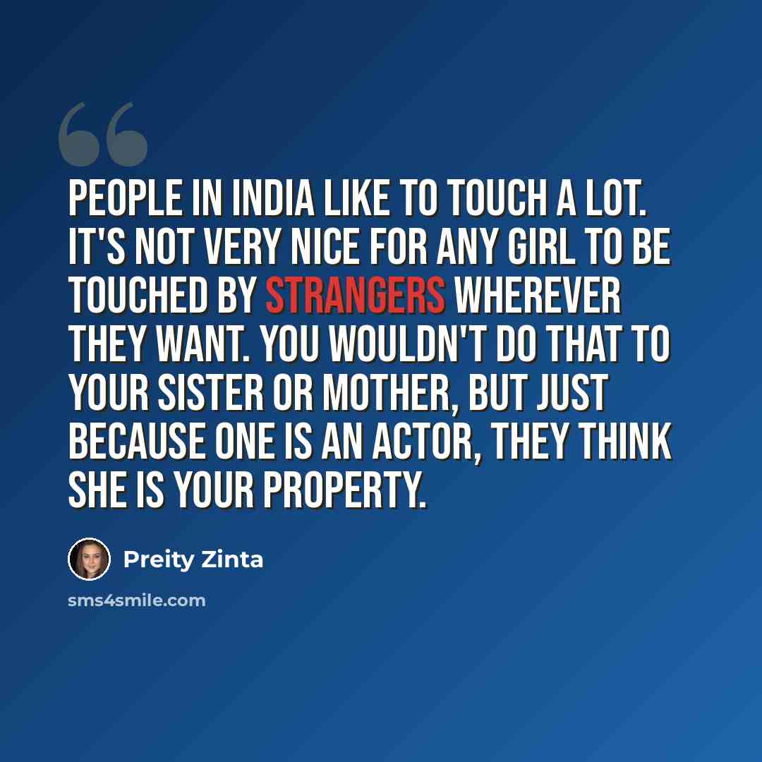 “People in India like to touch a lot. It's not very nice for any girl to be touched by strangers wherever they want. You wouldn't do that to your sister or mother, but just because one is an actor, they think she is your property.” quote by Preity Zinta