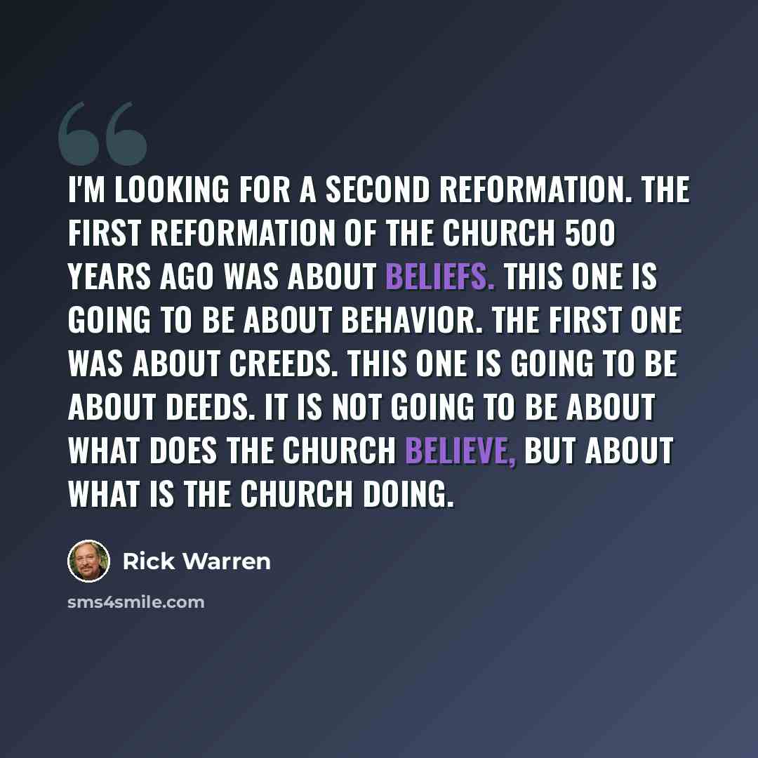 “I'm looking for a second reformation. The first reformation of the church 500 years ago was about beliefs. This one is going to be about behavior. The first one was about creeds. This one is going to be about deeds. It is not going to be about what does the church believe, but about what is the…” quote by Rick Warren