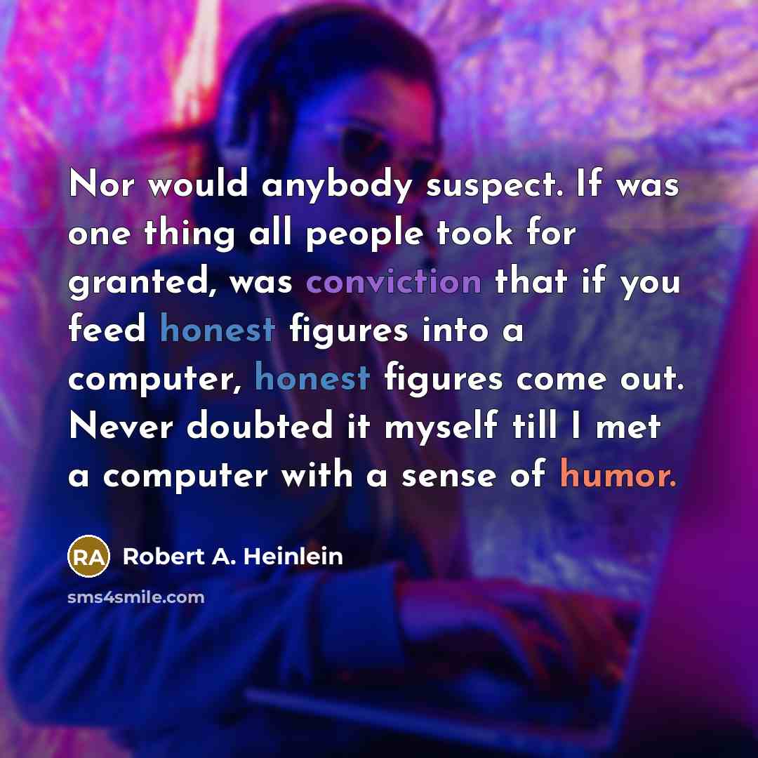 “Nor would anybody suspect. If was one thing all people took for granted, was conviction that if you feed honest figures into a computer, honest figures come out. Never doubted it myself till I met a computer with a sense of humor.” quote by Robert A. Heinlein