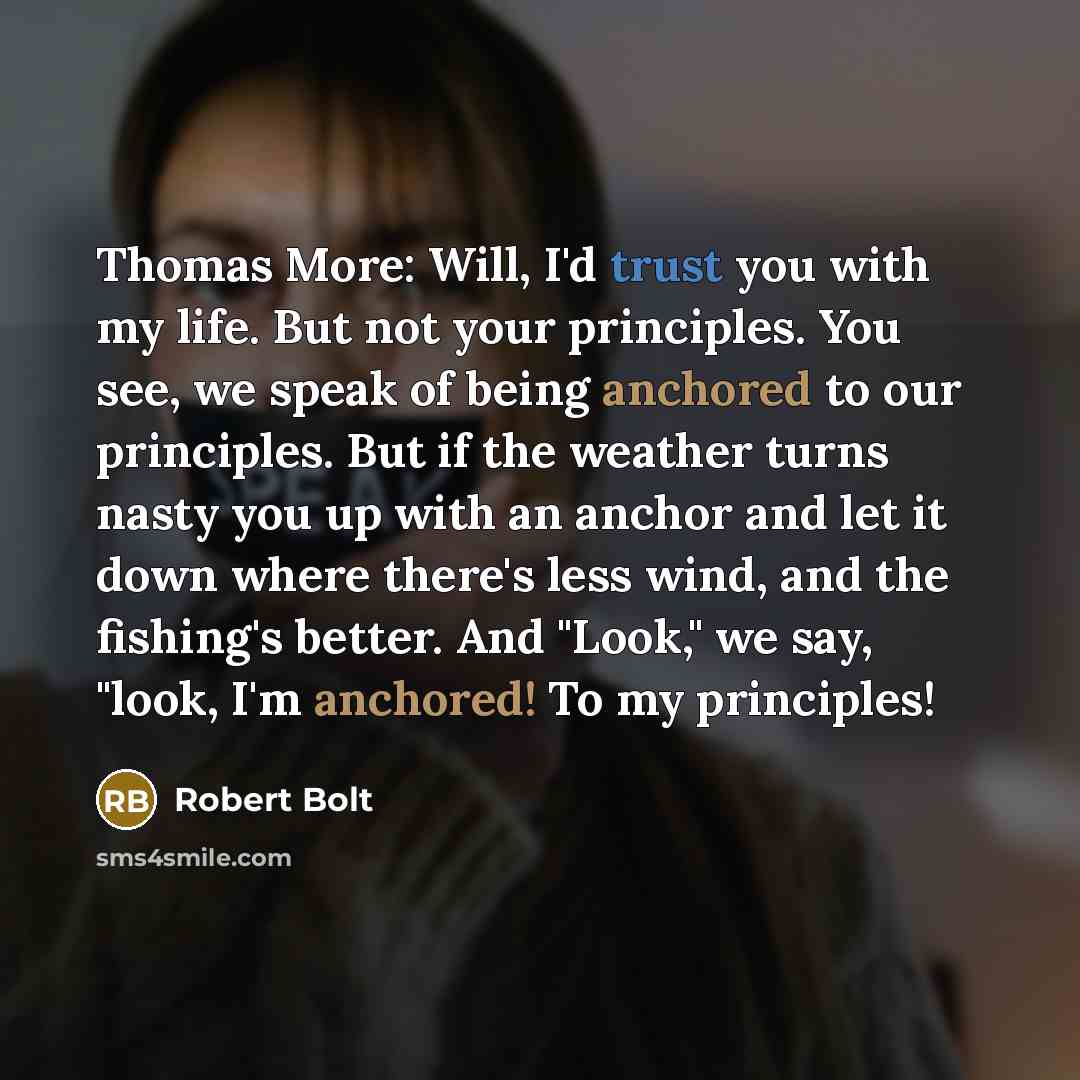 “Thomas More: Will, I'd trust you with my life. But not your principles. You see, we speak of being anchored to our principles. But if the weather turns nasty you up with an anchor and let it down where there's less wind, and the fishing's better. And "Look," we say, "look, I'm anchored! To my…” quote by Robert Bolt