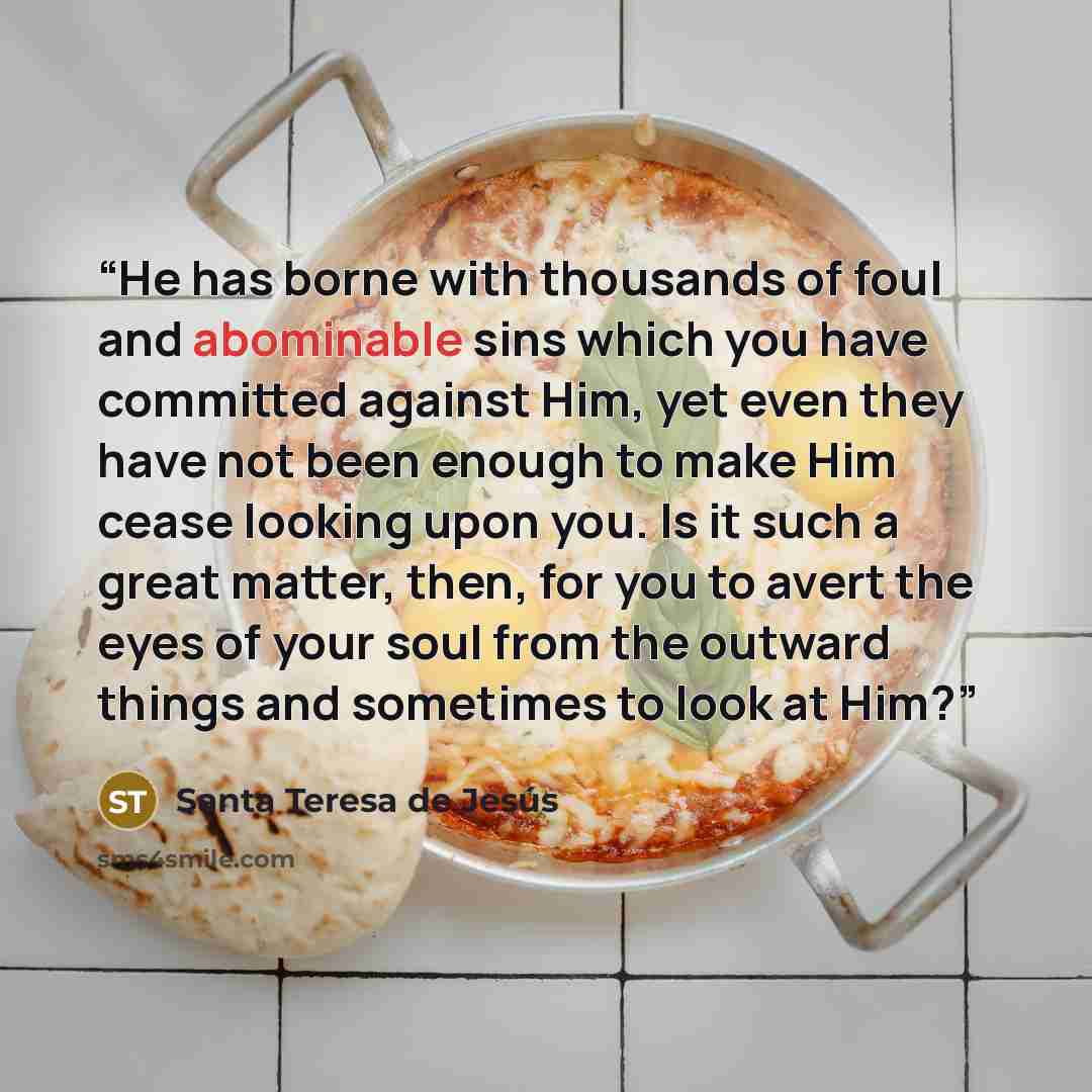 “He has borne with thousands of foul and abominable sins which you have committed against Him, yet even they have not been enough to make Him cease looking upon you. Is it such a great matter, then, for you to avert the eyes of your soul from the outward things and sometimes to look at Him?” quote by Santa Teresa de Jesús
