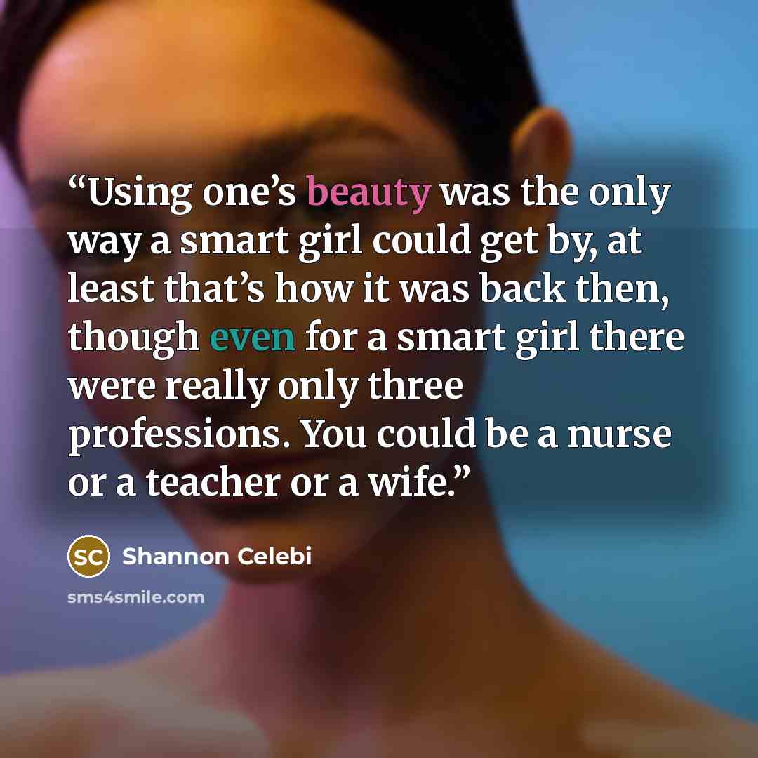 “Using one’s beauty was the only way a smart girl could get by, at least that’s how it was back then, though even for a smart girl there were really only three professions. You could be a nurse or a teacher or a wife.” quote by Shannon Celebi