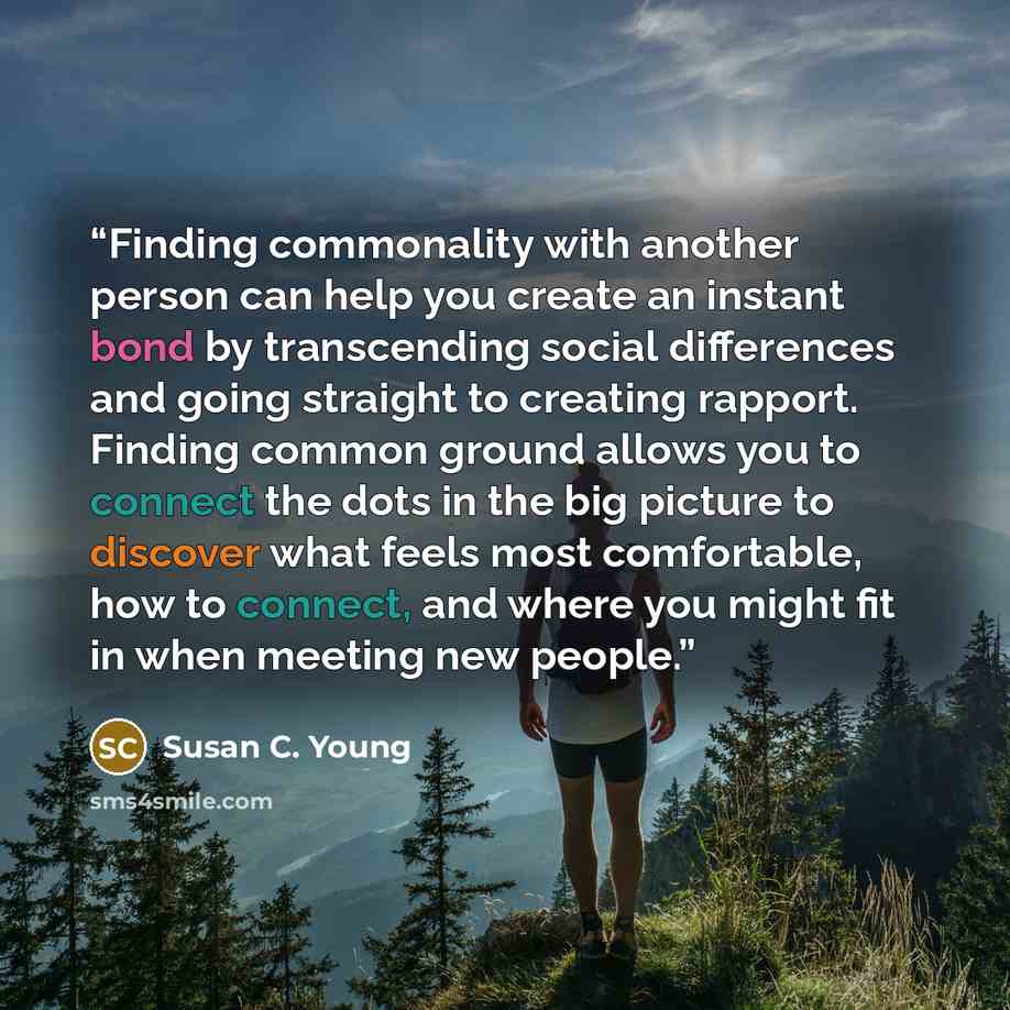 “Finding commonality with another person can help you create an instant bond by transcending social differences and going straight to creating rapport. Finding common ground allows you to connect the dots in the big picture to discover what feels most comfortable, how to connect, and where you…” quote by Susan C. Young