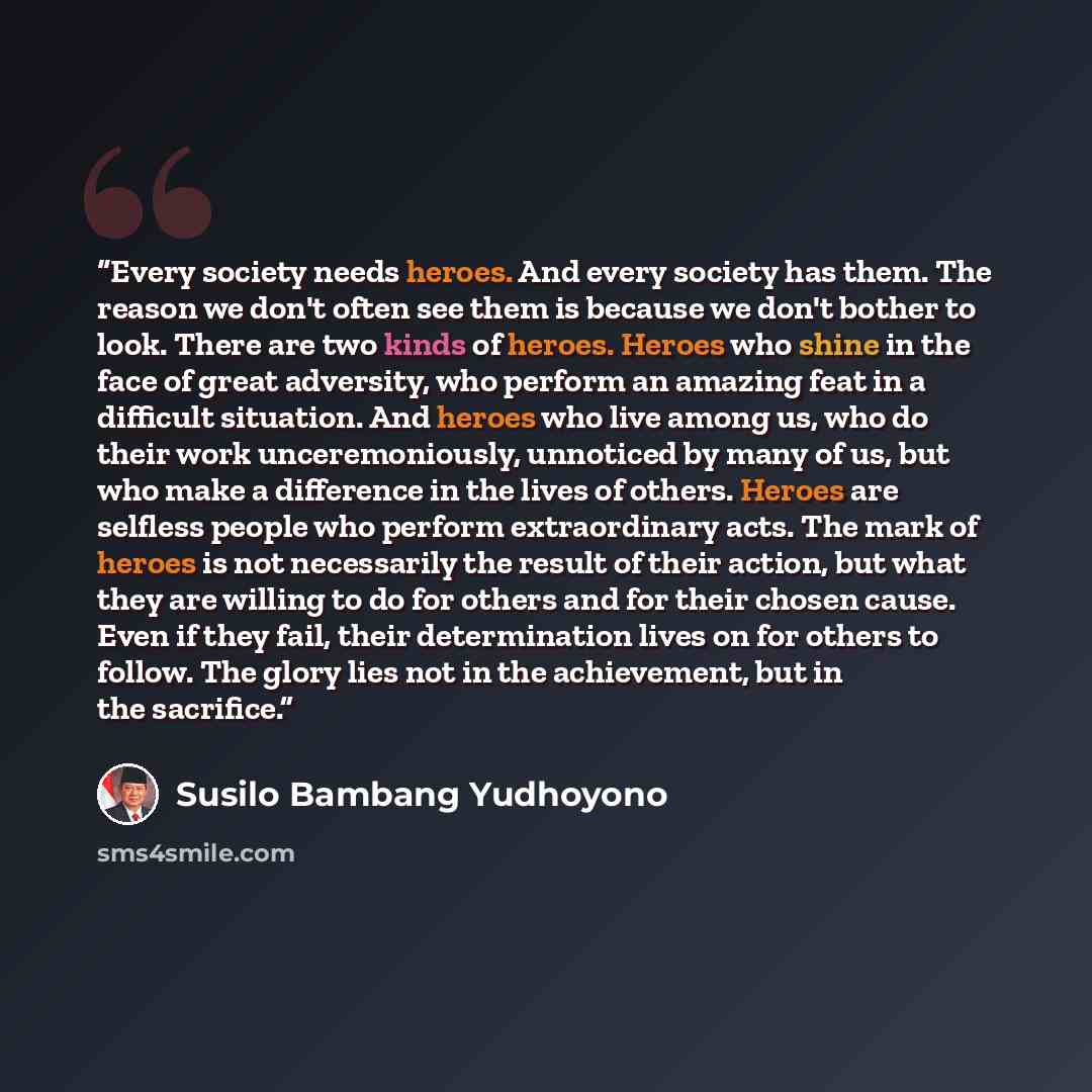 “Every society needs heroes. And every society has them. The reason we don't often see them is because we don't bother to look. There are two kinds of heroes. Heroes who shine in the face of great adversity, who perform an amazing feat in a difficult situation. And heroes who live among us, who do…” quote by Susilo Bambang Yudhoyono