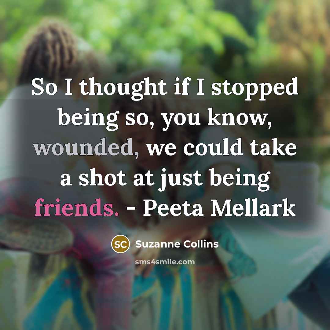 “So I thought if I stopped being so, you know, wounded, we could take a shot at just being friends. - Peeta Mellark” quote by Suzanne Collins
