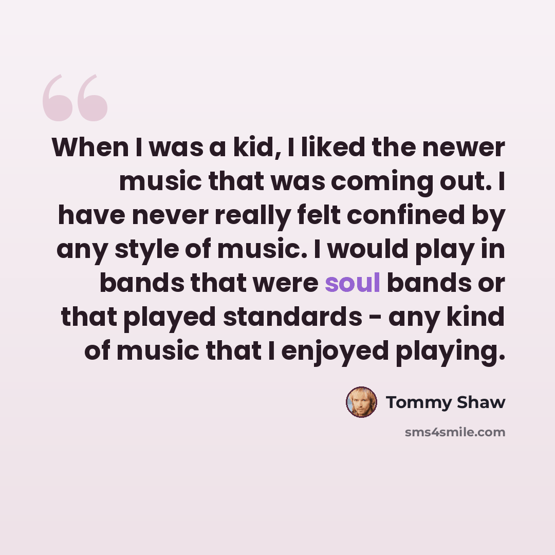 “When I was a kid, I liked the newer music that was coming out. I have never really felt confined by any style of music. I would play in bands that were soul bands or that played standards - any kind of music that I enjoyed playing.” quote by Tommy Shaw