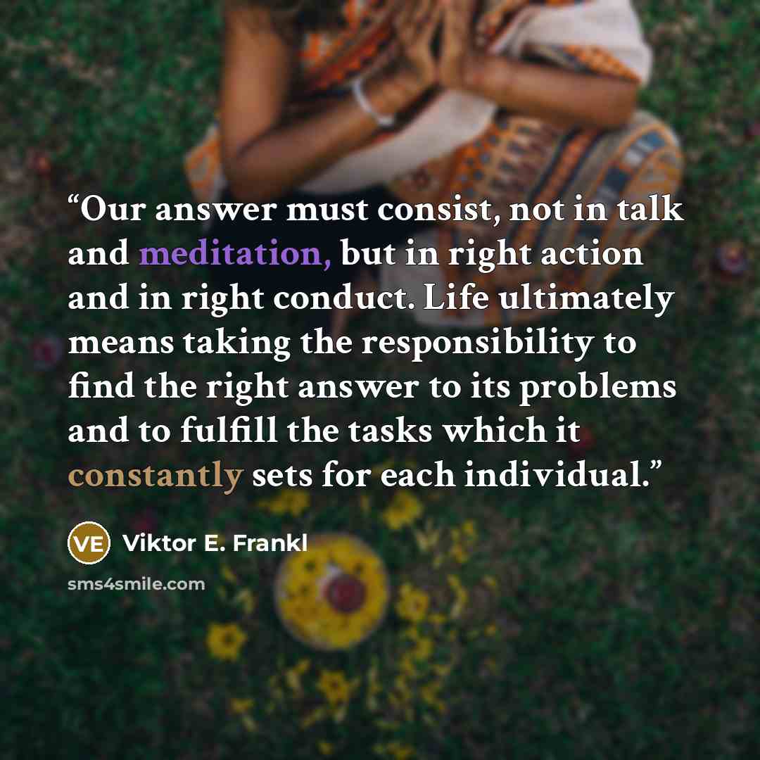 “Our answer must consist, not in talk and meditation, but in right action and in right conduct. Life ultimately means taking the responsibility to find the right answer to its problems and to fulfill the tasks which it constantly sets for each individual.” quote by Viktor E. Frankl