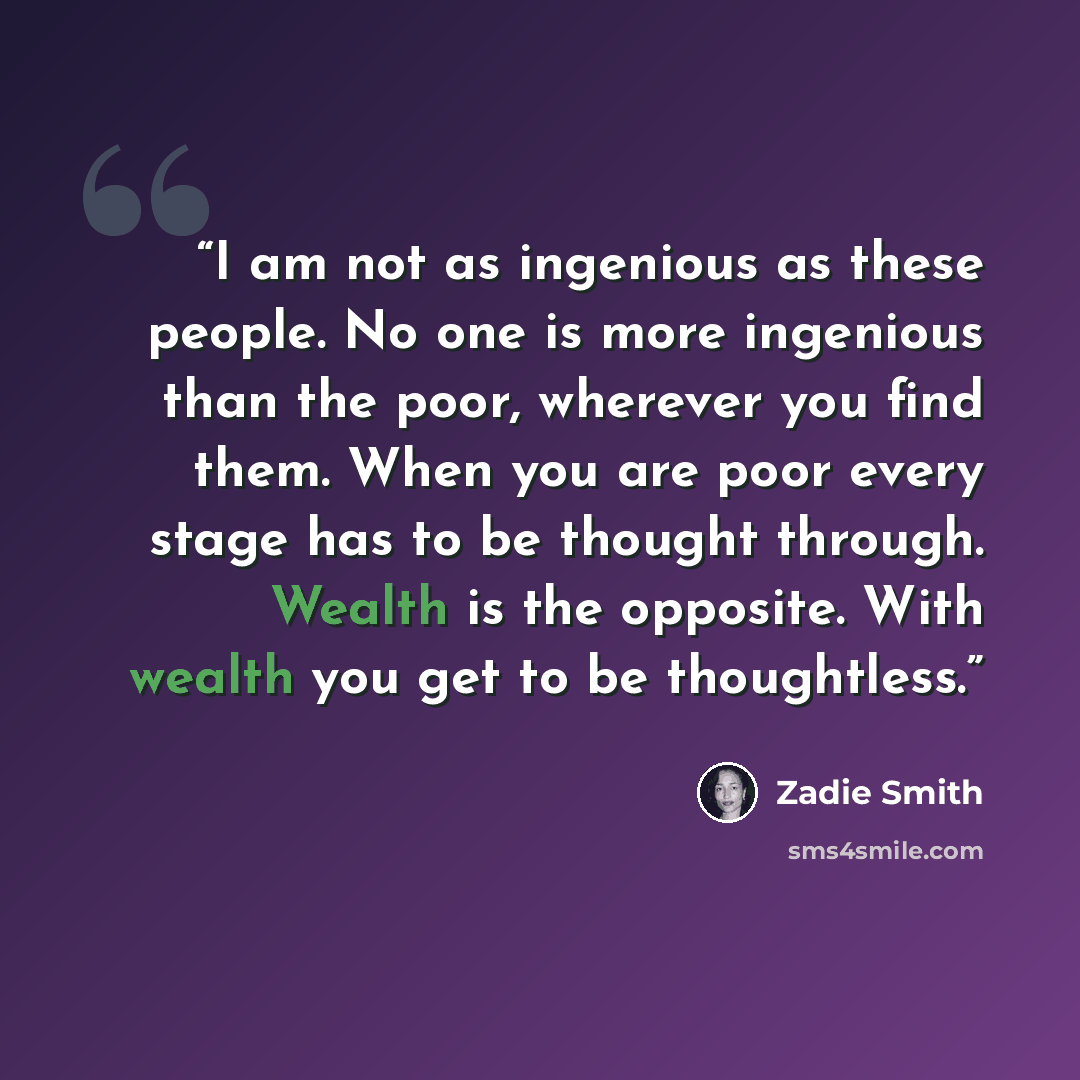 “I am not as ingenious as these people. No one is more ingenious than the poor, wherever you find them. When you are poor every stage has to be thought through. Wealth is the opposite. With wealth you get to be thoughtless.” quote by Zadie Smith