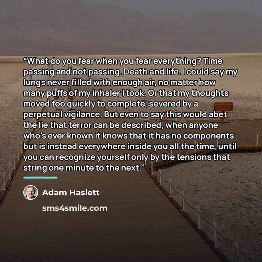 “What do you fear when you fear everything? Time passing and not passing. Death and life. I could say my lungs never filled with enough air, no matter how many puffs of my inhaler I took. Or that my thoughts moved too quickly to complete, severed by a perpetual vigilance. But even to say this would…” quote by Adam Haslett