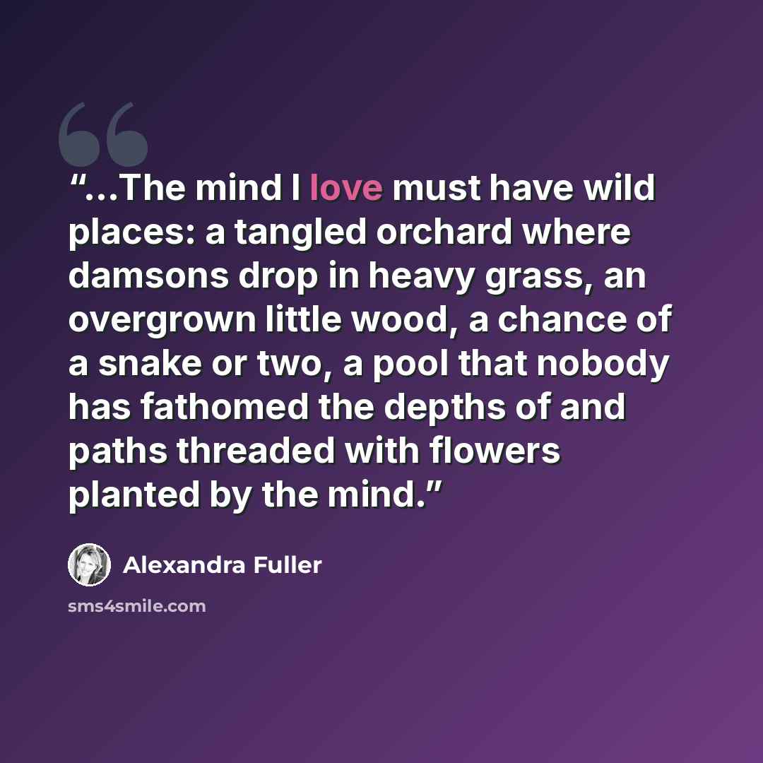“…The mind I love must have wild places: a tangled orchard where damsons drop in heavy grass, an overgrown little wood, a chance of a snake or two, a pool that nobody has fathomed the depths of and paths threaded with flowers planted by the mind.” quote by Alexandra Fuller