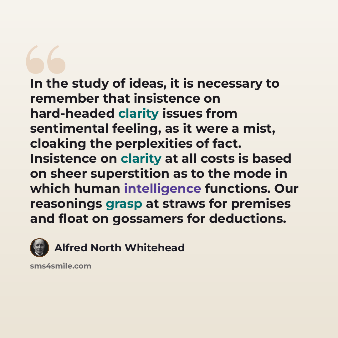 “In the study of ideas, it is necessary to remember that insistence on hard-headed clarity issues from sentimental feeling, as it were a mist, cloaking the perplexities of fact. Insistence on clarity at all costs is based on sheer superstition as to the mode in which human intelligence functions…” quote by Alfred North Whitehead