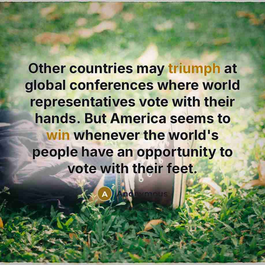 “Other countries may triumph at global conferences where world representatives vote with their hands. But America seems to win whenever the world's people have an opportunity to vote with their feet.” quote by Anonymous
