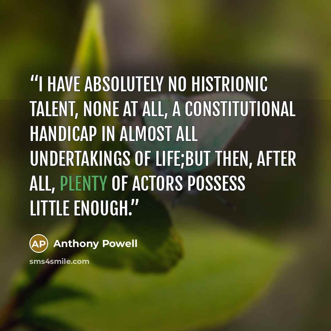 “I have absolutely no histrionic talent, none at all, a constitutional handicap in almost all undertakings of life;but then, after all, plenty of actors possess little enough.” quote by Anthony Powell