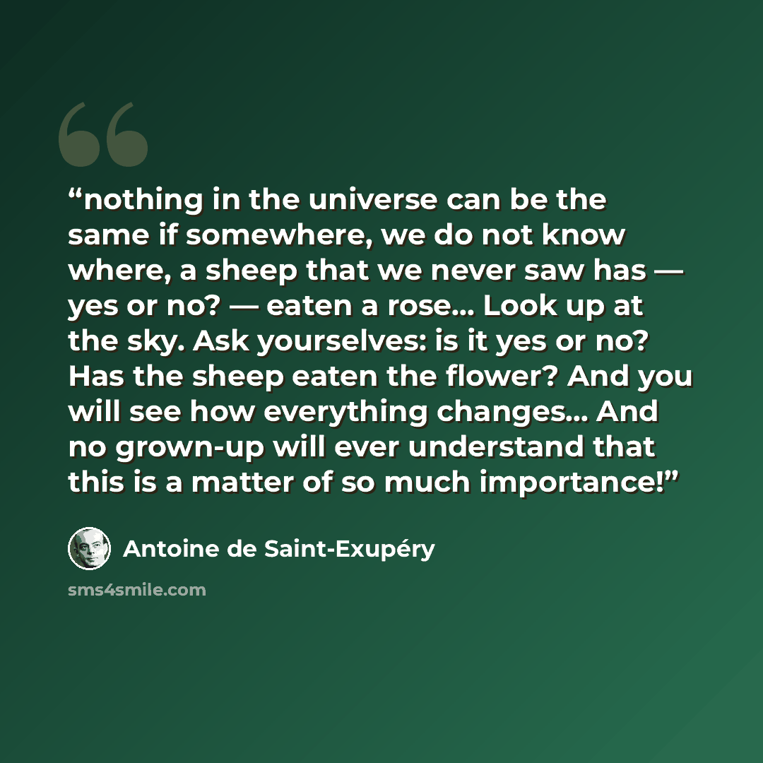 “nothing in the universe can be the same if somewhere, we do not know where, a sheep that we never saw has — yes or no? — eaten a rose... Look up at the sky. Ask yourselves: is it yes or no? Has the sheep eaten the flower? And you will see how everything changes... And no grown-up will ever…” quote by Antoine de Saint-Exupéry