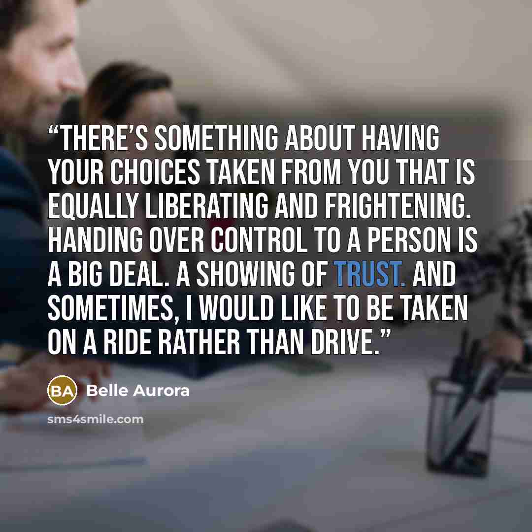 “There’s something about having your choices taken from you that is equally liberating and frightening. Handing over control to a person is a big deal. A showing of trust. And sometimes, I would like to be taken on a ride rather than drive.” quote by Belle Aurora