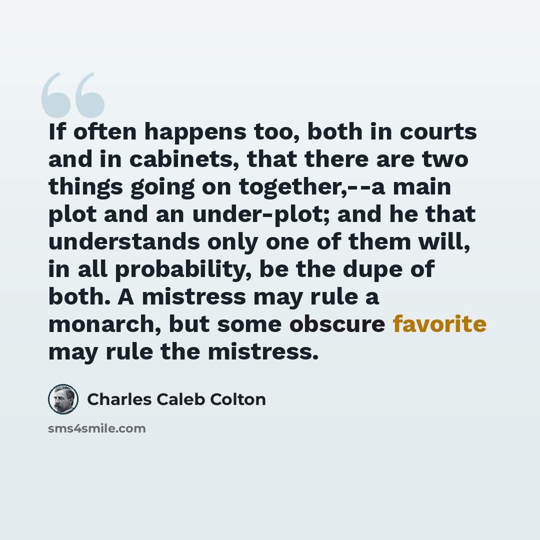“If often happens too, both in courts and in cabinets, that there are two things going on together,--a main plot and an under-plot; and he that understands only one of them will, in all probability, be the dupe of both. A mistress may rule a monarch, but some obscure favorite may rule the mistress.” quote by Charles Caleb Colton