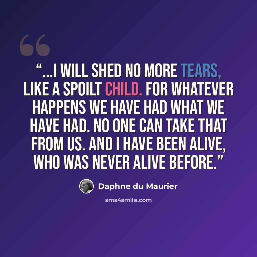 “...I will shed no more tears, like a spoilt child. For whatever happens we have had what we have had. No one can take that from us. And I have been alive, who was never alive before.” quote by Daphne du Maurier