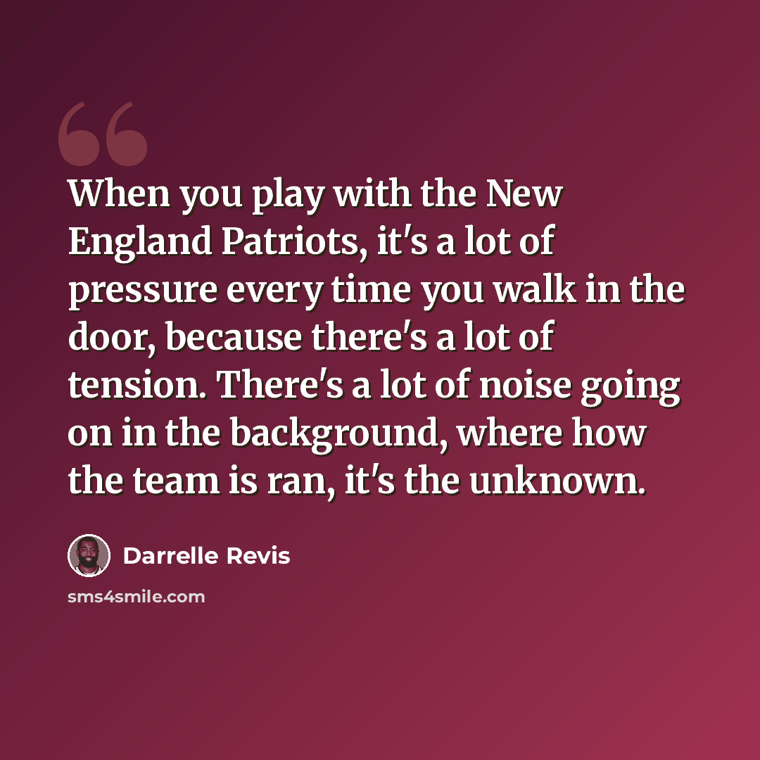 “When you play with the New England Patriots, it's a lot of pressure every time you walk in the door, because there's a lot of tension. There's a lot of noise going on in the background, where how the team is ran, it's the unknown.” quote by Darrelle Revis