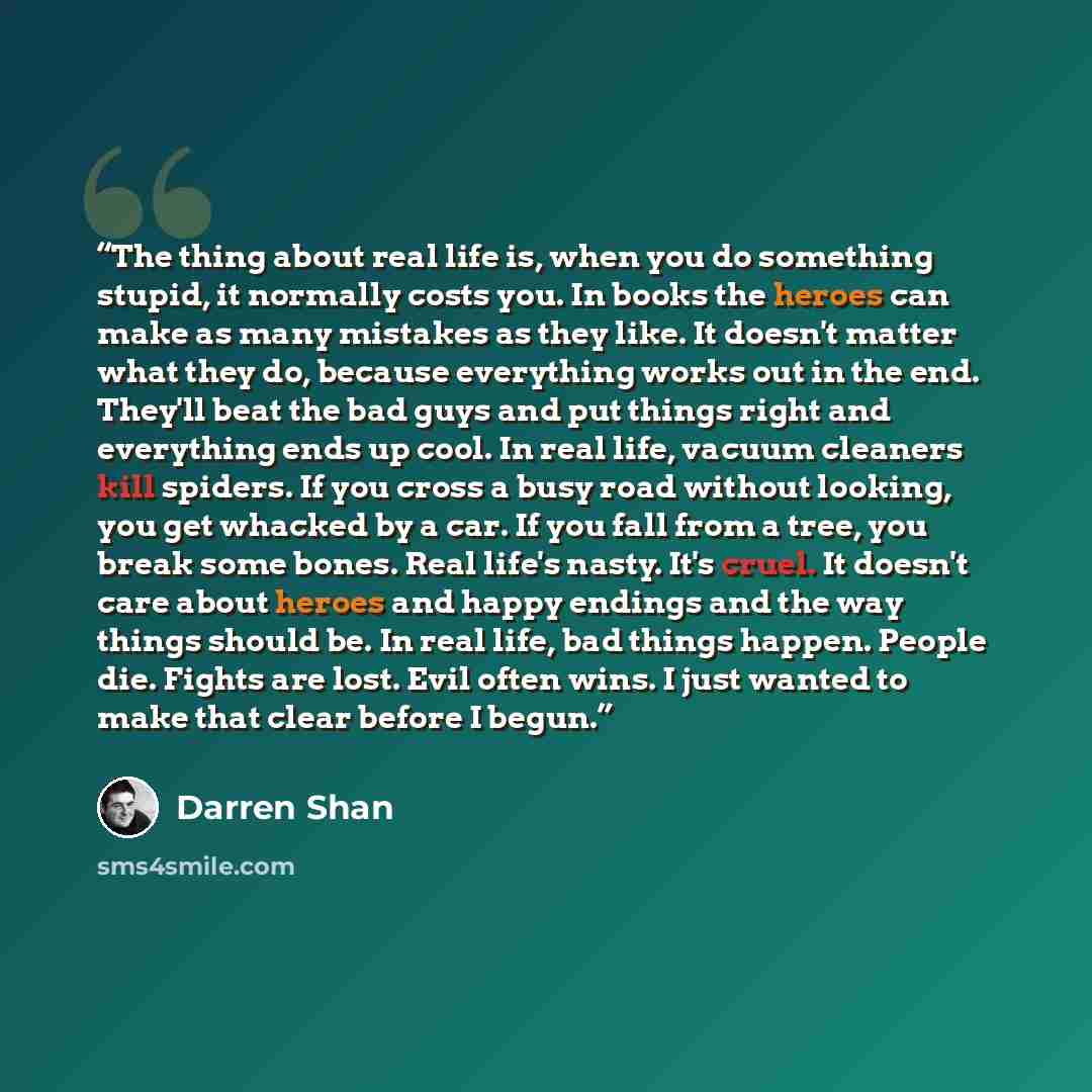 “The thing about real life is, when you do something stupid, it normally costs you. In books the heroes can make as many mistakes as they like. It doesn't matter what they do, because everything works out in the end. They'll beat the bad guys and put things right and everything ends up cool. In…” quote by Darren Shan