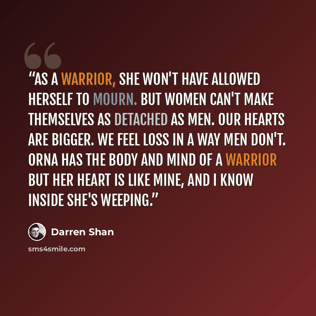 “As a warrior, she won't have allowed herself to mourn. But women can't make themselves as detached as men. Our hearts are bigger. We feel loss in a way men don't. Orna has the body and mind of a warrior but her heart is like mine, and I know inside she's weeping.” quote by Darren Shan