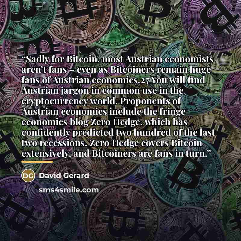 “Sadly for Bitcoin, most Austrian economists aren’t fans – even as Bitcoiners remain huge fans of Austrian economics.27 You will find Austrian jargon in common use in the cryptocurrency world. Proponents of Austrian economics include the fringe economics blog Zero Hedge, which has confidently…” quote by David Gerard