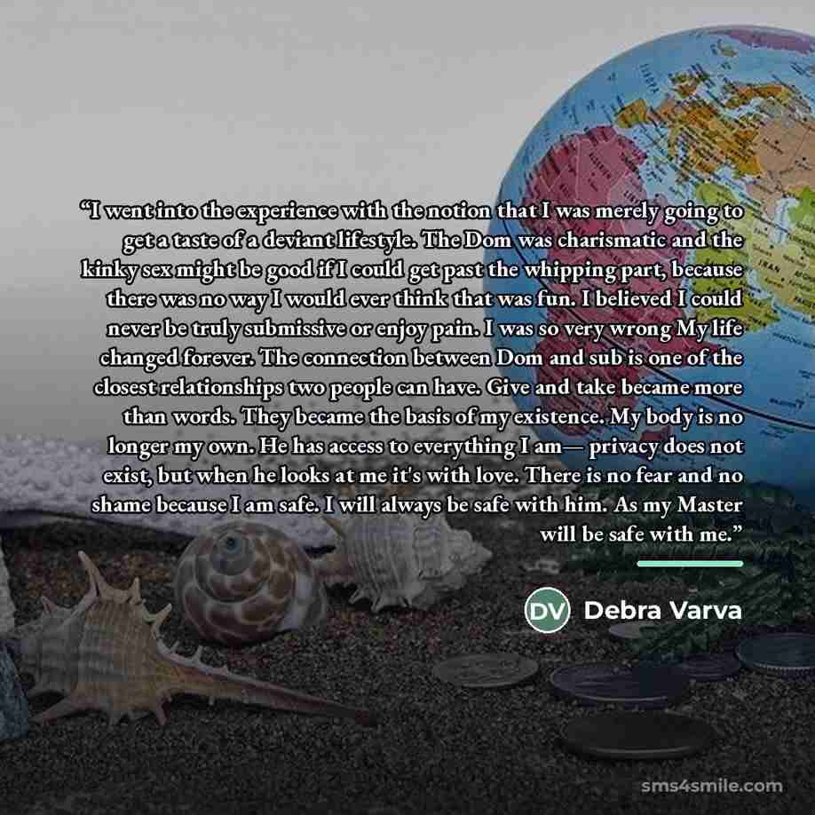 “I went into the experience with the notion that I was merely going to get a taste of a deviant lifestyle. The Dom was charismatic and the kinky sex might be good if I could get past the whipping part, because there was no way I would ever think that was fun. I believed I could never be truly…” quote by Debra Varva