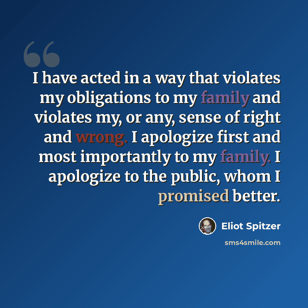 “I have acted in a way that violates my obligations to my family and violates my, or any, sense of right and wrong. I apologize first and most importantly to my family. I apologize to the public, whom I promised better.” quote by Eliot Spitzer