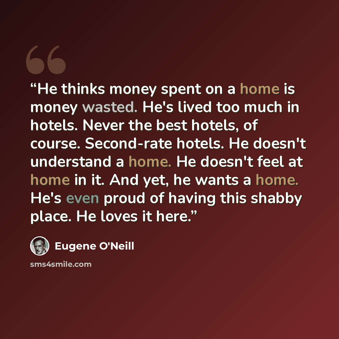 “He thinks money spent on a home is money wasted. He's lived too much in hotels. Never the best hotels, of course. Second-rate hotels. He doesn't understand a home. He doesn't feel at home in it. And yet, he wants a home. He's even proud of having this shabby place. He loves it here.” quote by Eugene O'Neill