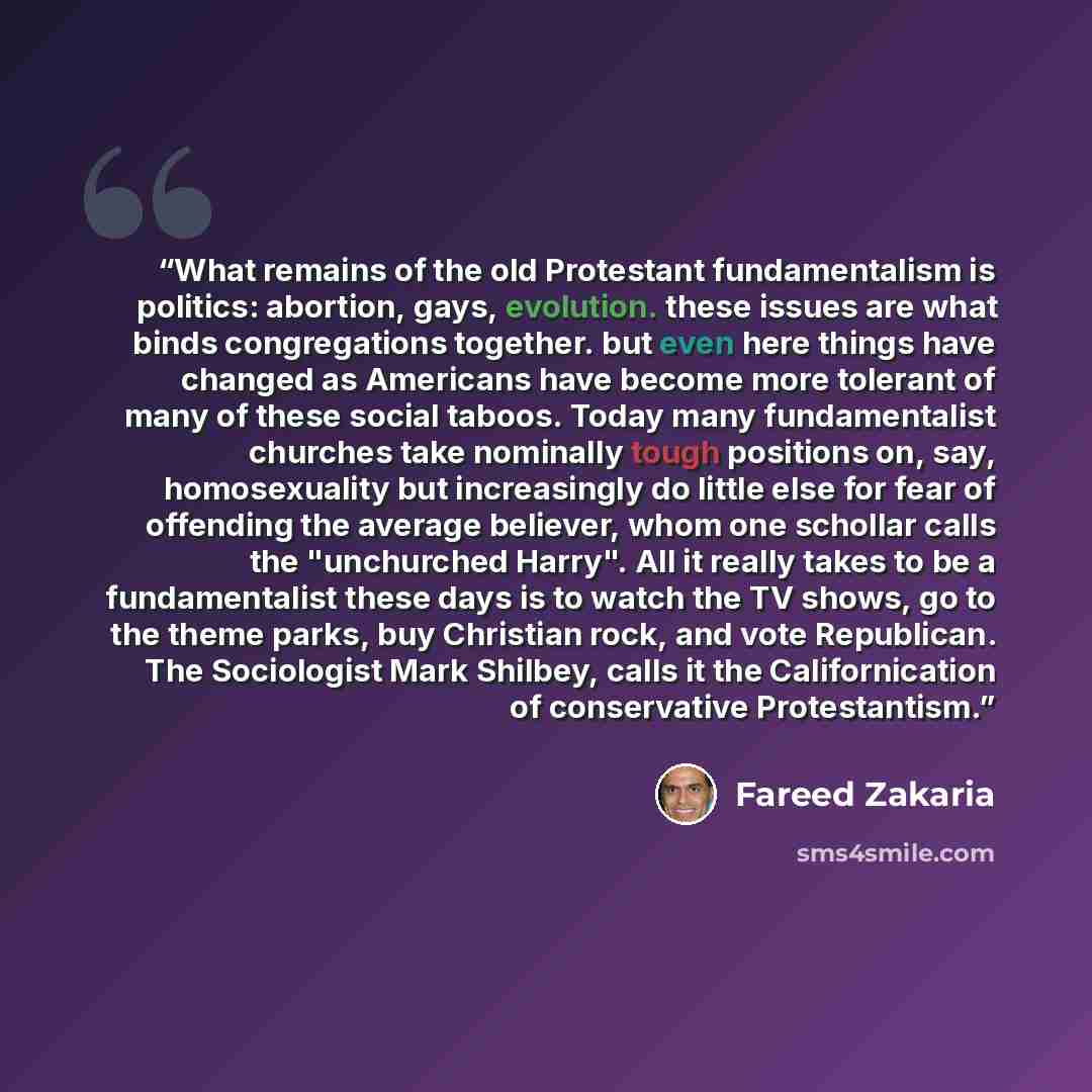 “What remains of the old Protestant fundamentalism is politics: abortion, gays, evolution. these issues are what binds congregations together. but even here things have changed as Americans have become more tolerant of many of these social taboos. Today many fundamentalist churches take nominally…” quote by Fareed Zakaria