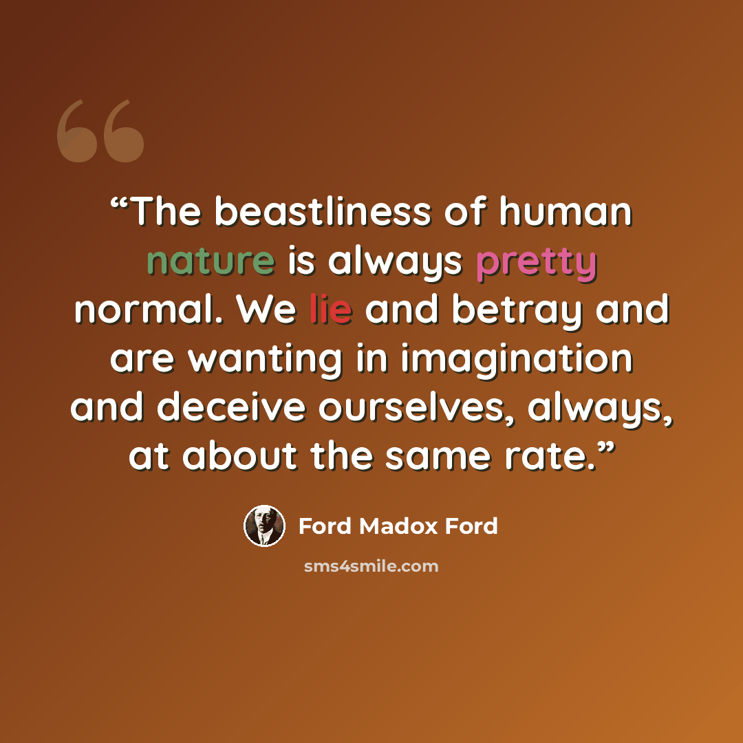 “The beastliness of human nature is always pretty normal. We lie and betray and are wanting in imagination and deceive ourselves, always, at about the same rate.” quote by Ford Madox Ford