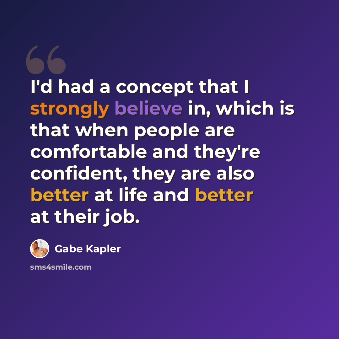 “I'd had a concept that I strongly believe in, which is that when people are comfortable and they're confident, they are also better at life and better at their job.” quote by Gabe Kapler