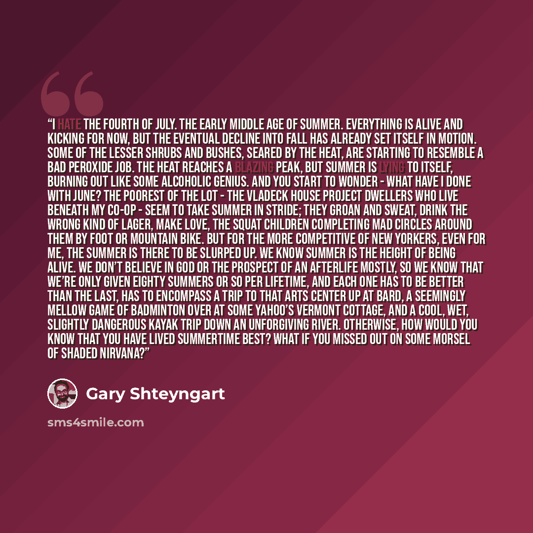 “I hate the Fourth of July. The early middle age of summer. Everything is alive and kicking for now, but the eventual decline into fall has already set itself in motion. Some of the lesser shrubs and bushes, seared by the heat, are starting to resemble a bad peroxide job. The heat reaches a blazing…” quote by Gary Shteyngart
