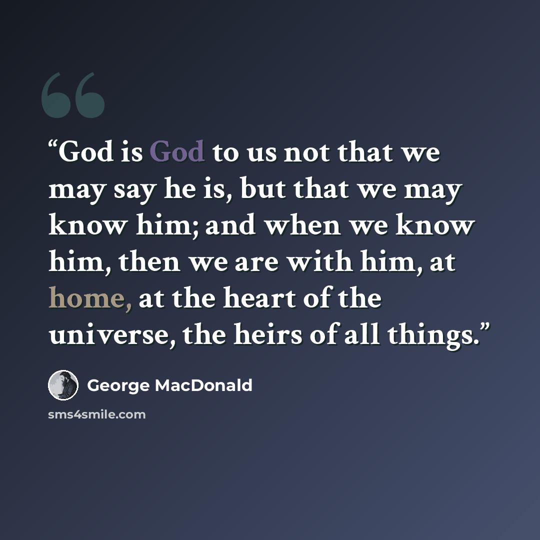 “God is God to us not that we may say he is, but that we may know him; and when we know him, then we are with him, at home, at the heart of the universe, the heirs of all things.” quote by George MacDonald